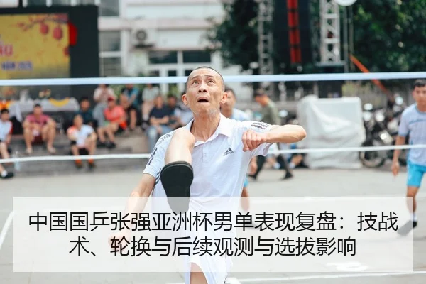 中国国乒张强亚洲杯男单表现复盘：技战术、轮换与后续观测与选拔影响（kaiyun）